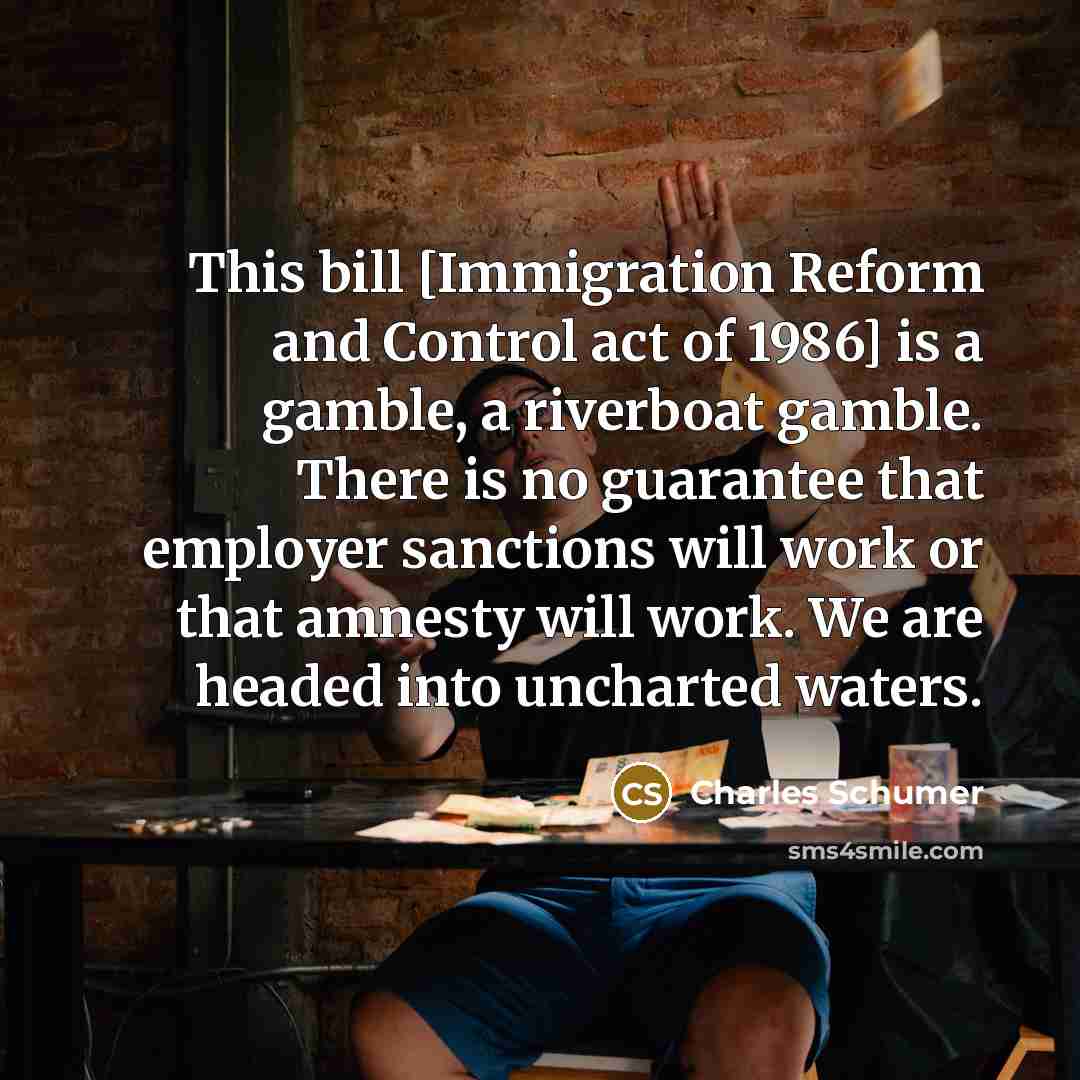 “This bill [Immigration Reform and Control act of 1986] is a gamble, a riverboat gamble. There is no guarantee that employer sanctions will work or that amnesty will work. We are headed into uncharted waters.” quote by Charles Schumer