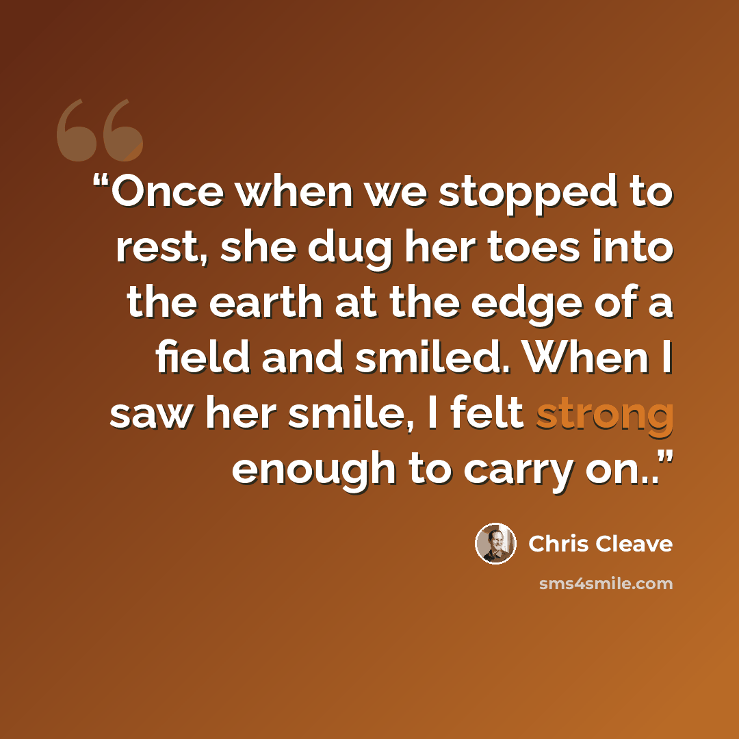 “Once when we stopped to rest, she dug her toes into the earth at the edge of a field and smiled. When I saw her smile, I felt strong enough to carry on..” quote by Chris Cleave