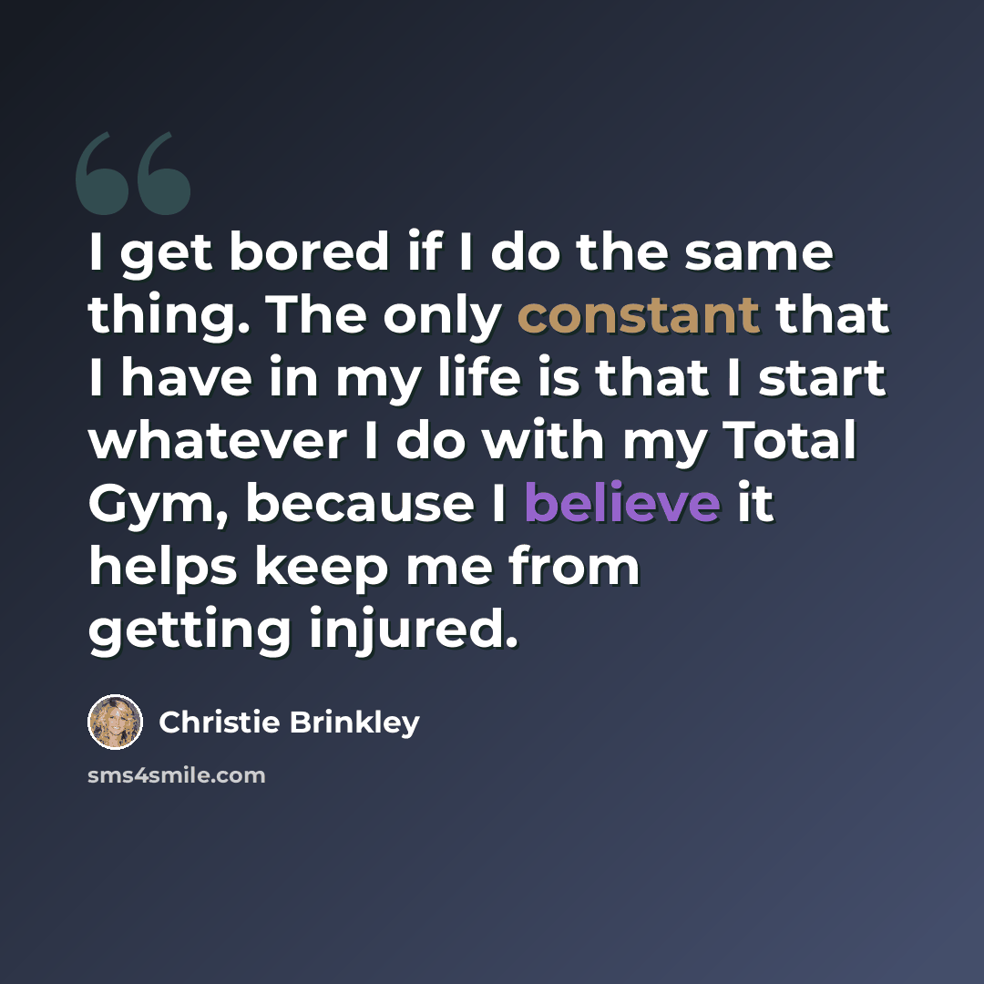 “I get bored if I do the same thing. The only constant that I have in my life is that I start whatever I do with my Total Gym, because I believe it helps keep me from getting injured.” quote by Christie Brinkley