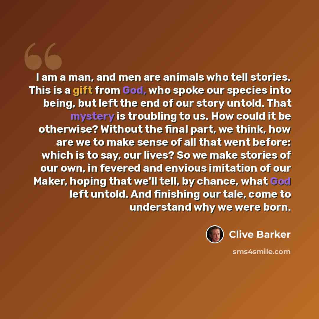 “I am a man, and men are animals who tell stories. This is a gift from God, who spoke our species into being, but left the end of our story untold. That mystery is troubling to us. How could it be otherwise? Without the final part, we think, how are we to make sense of all that went before: which…” quote by Clive Barker