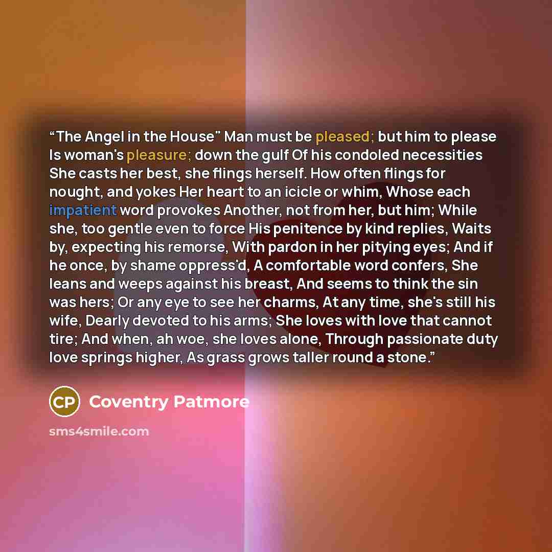 “The Angel in the House" Man must be pleased; but him to please Is woman's pleasure; down the gulf Of his condoled necessities She casts her best, she flings herself. How often flings for nought, and yokes Her heart to an icicle or whim, Whose each impatient word provokes Another, not from her, but…” quote by Coventry Patmore