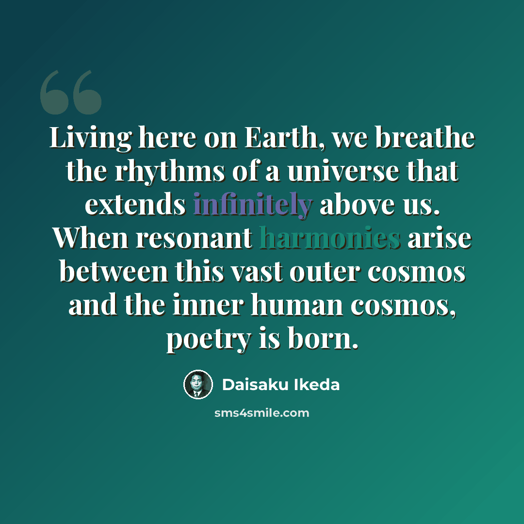 “Living here on Earth, we breathe the rhythms of a universe that extends infinitely above us. When resonant harmonies arise between this vast outer cosmos and the inner human cosmos, poetry is born.” quote by Daisaku Ikeda