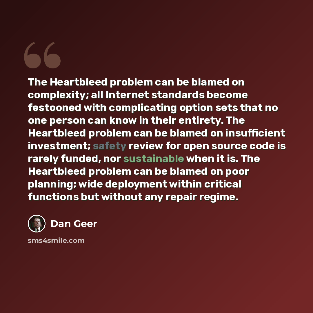 “The Heartbleed problem can be blamed on complexity; all Internet standards become festooned with complicating option sets that no one person can know in their entirety. The Heartbleed problem can be blamed on insufficient investment; safety review for open source code is rarely funded, nor…” quote by Dan Geer