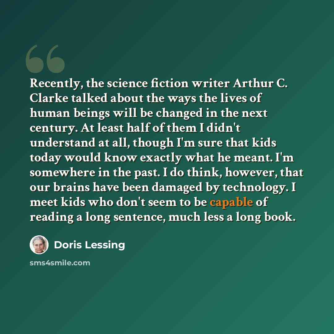 “Recently, the science fiction writer Arthur C. Clarke talked about the ways the lives of human beings will be changed in the next century. At least half of them I didn't understand at all, though I'm sure that kids today would know exactly what he meant. I'm somewhere in the past. I do think…” quote by Doris Lessing