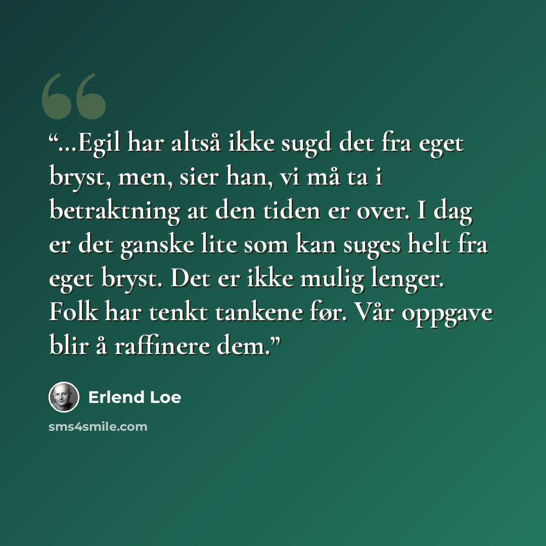 “…Egil har altså ikke sugd det fra eget bryst, men, sier han, vi må ta i betraktning at den tiden er over. I dag er det ganske lite som kan suges helt fra eget bryst. Det er ikke mulig lenger. Folk har tenkt tankene før. Vår oppgave blir å raffinere dem.” quote by Erlend Loe