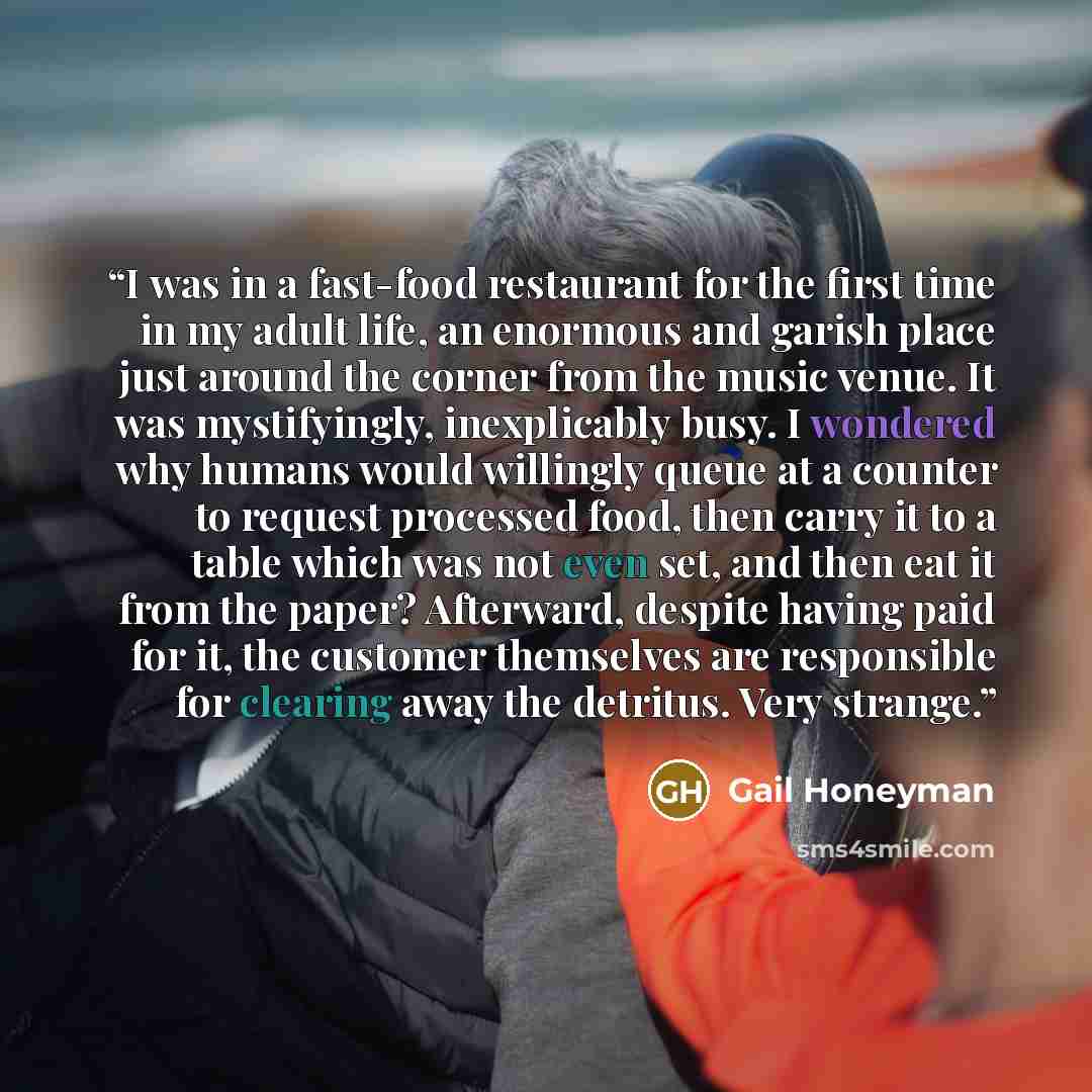 “I was in a fast-food restaurant for the first time in my adult life, an enormous and garish place just around the corner from the music venue. It was mystifyingly, inexplicably busy. I wondered why humans would willingly queue at a counter to request processed food, then carry it to a table which…” quote by Gail Honeyman