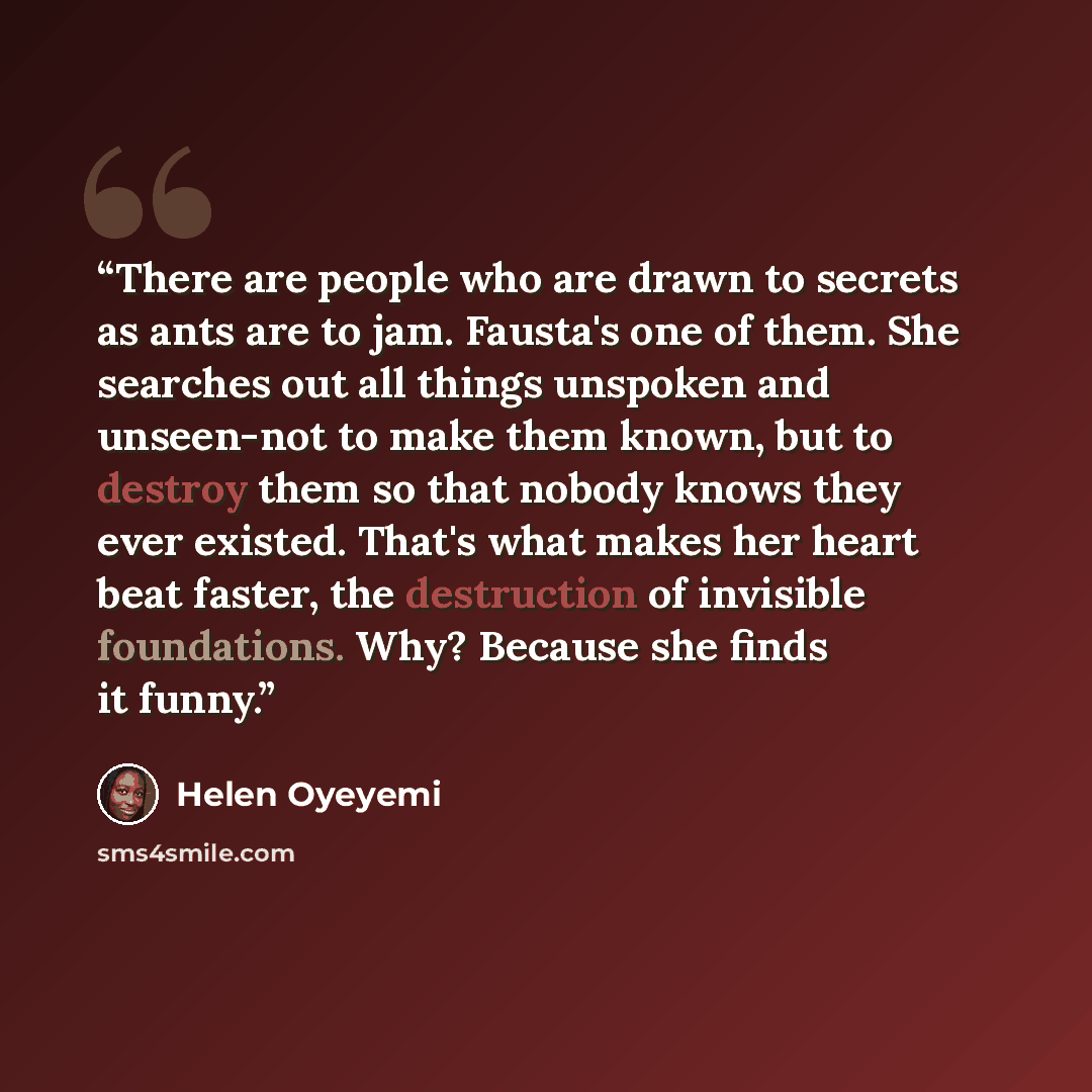 “There are people who are drawn to secrets as ants are to jam. Fausta's one of them. She searches out all things unspoken and unseen-not to make them known, but to destroy them so that nobody knows they ever existed. That's what makes her heart beat faster, the destruction of invisible foundations…” quote by Helen Oyeyemi
