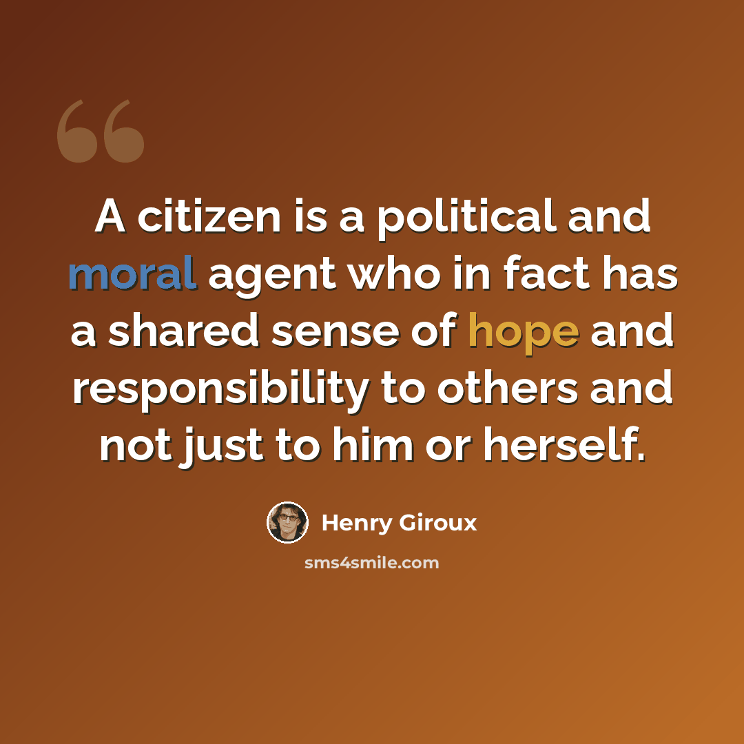 “A citizen is a political and moral agent who in fact has a shared sense of hope and responsibility to others and not just to him or herself.” quote by Henry Giroux