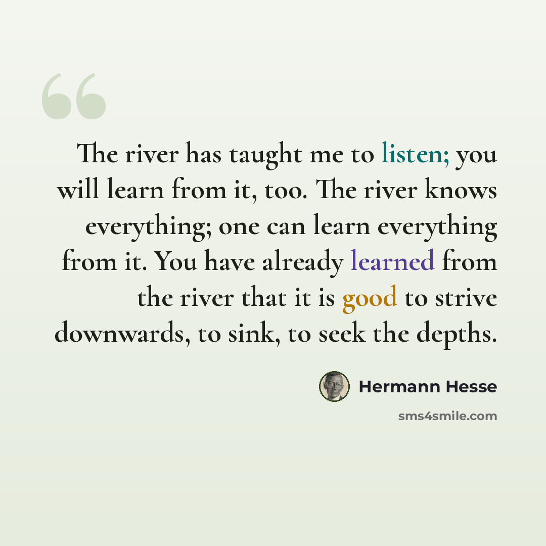 “The river has taught me to listen; you will learn from it, too. The river knows everything; one can learn everything from it. You have already learned from the river that it is good to strive downwards, to sink, to seek the depths.” quote by Hermann Hesse