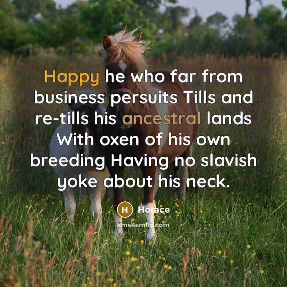 “Happy he who far from business persuits Tills and re-tills his ancestral lands With oxen of his own breeding Having no slavish yoke about his neck.” quote by Horace