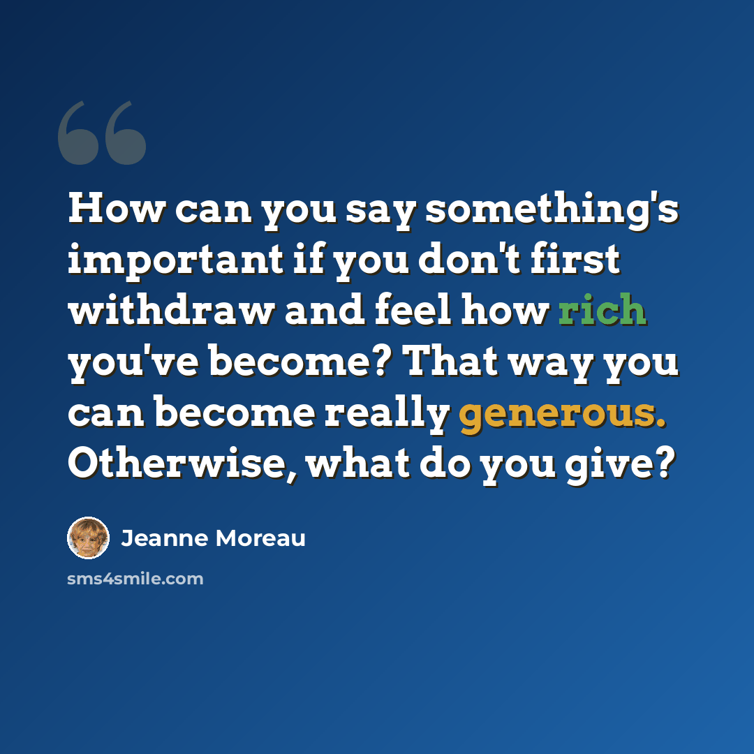 “How can you say something's important if you don't first withdraw and feel how rich you've become? That way you can become really generous. Otherwise, what do you give?” quote by Jeanne Moreau