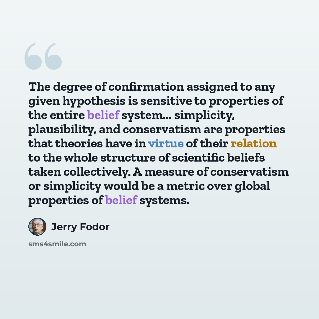 “The degree of confirmation assigned to any given hypothesis is sensitive to properties of the entire belief system... simplicity, plausibility, and conservatism are properties that theories have in virtue of their relation to the whole structure of scientific beliefs taken collectively. A measure…” quote by Jerry Fodor
