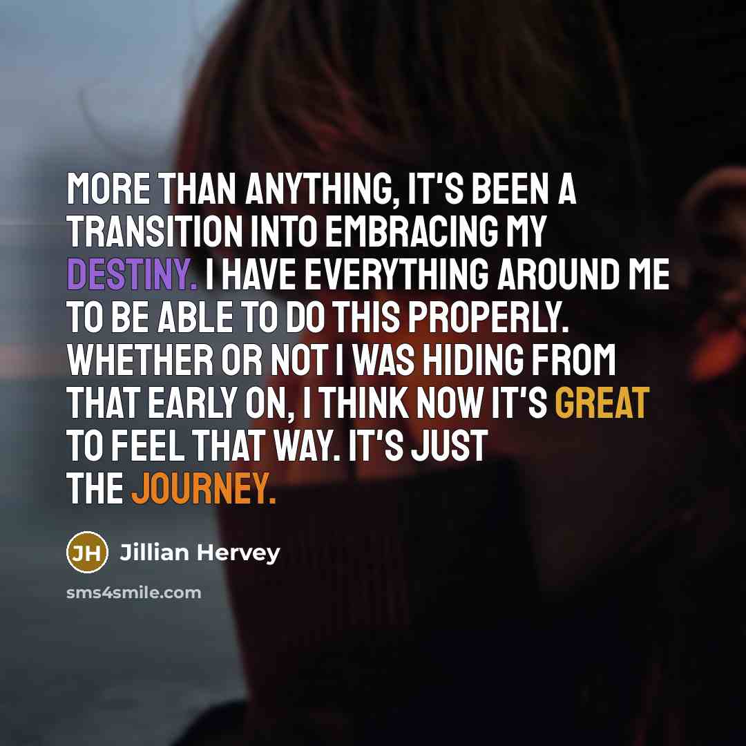 “More than anything, it's been a transition into embracing my destiny. I have everything around me to be able to do this properly. Whether or not I was hiding from that early on, I think now it's great to feel that way. It's just the journey.” quote by Jillian Hervey