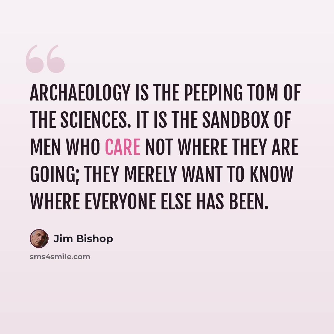 “Archaeology is the peeping Tom of the sciences. It is the sandbox of men who care not where they are going; they merely want to know where everyone else has been.” quote by Jim Bishop