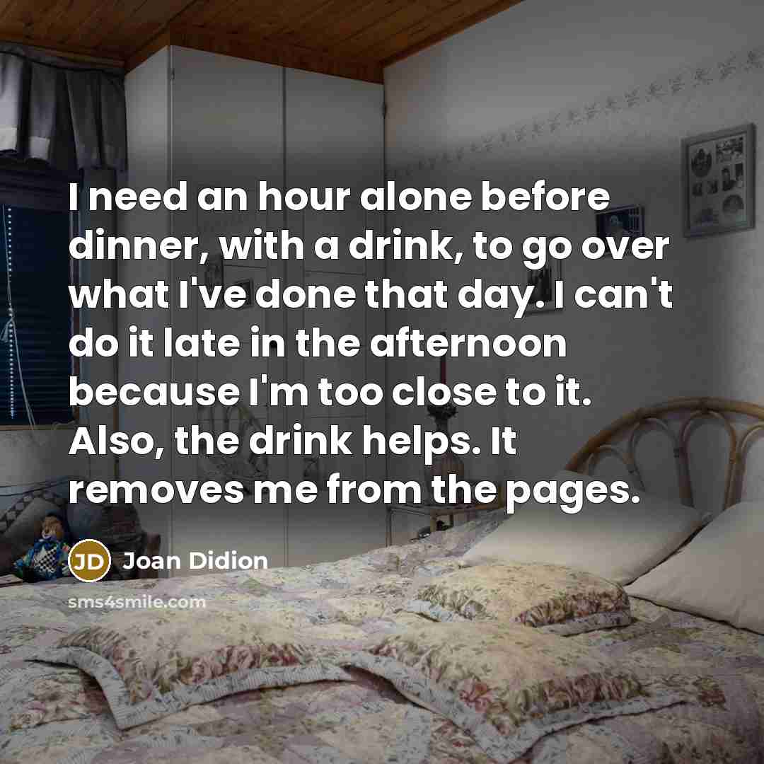 “I need an hour alone before dinner, with a drink, to go over what I've done that day. I can't do it late in the afternoon because I'm too close to it. Also, the drink helps. It removes me from the pages.” quote by Joan Didion