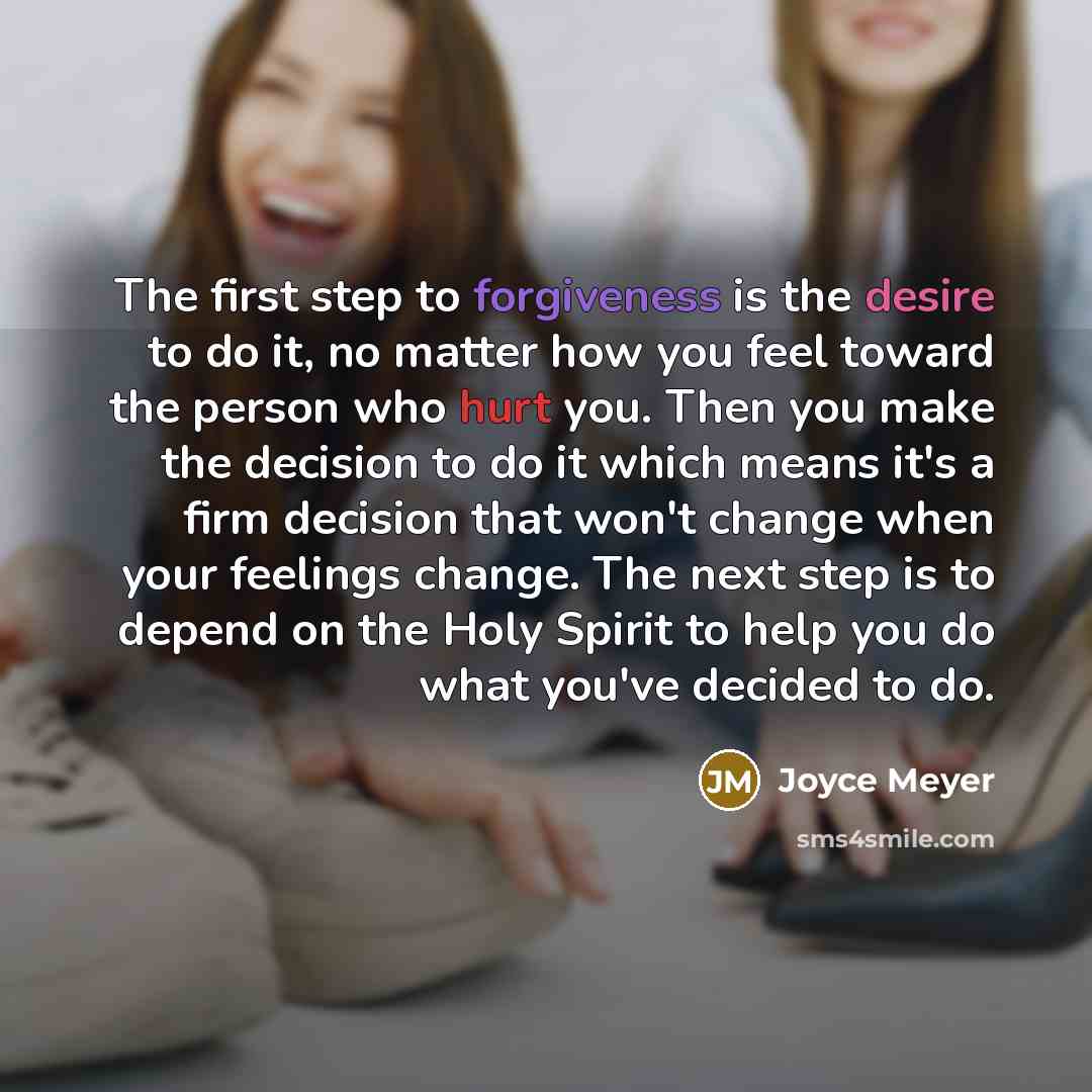 “The first step to forgiveness is the desire to do it, no matter how you feel toward the person who hurt you. Then you make the decision to do it which means it's a firm decision that won't change when your feelings change. The next step is to depend on the Holy Spirit to help you do what you've…” quote by Joyce Meyer