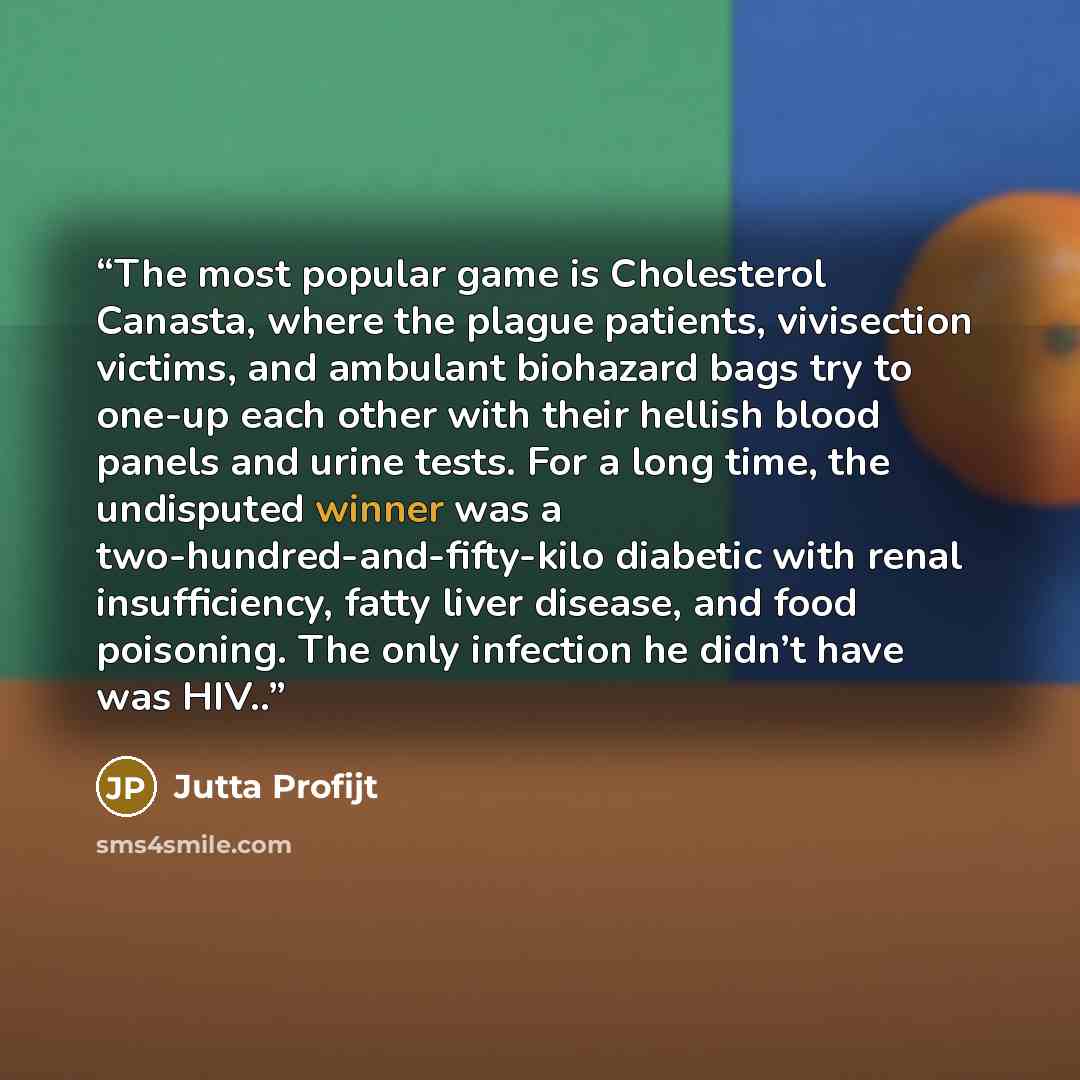 “The most popular game is Cholesterol Canasta, where the plague patients, vivisection victims, and ambulant biohazard bags try to one-up each other with their hellish blood panels and urine tests. For a long time, the undisputed winner was a two-hundred-and-fifty-kilo diabetic with renal…” quote by Jutta Profijt