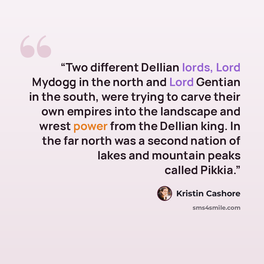 “Two different Dellian lords, Lord Mydogg in the north and Lord Gentian in the south, were trying to carve their own empires into the landscape and wrest power from the Dellian king. In the far north was a second nation of lakes and mountain peaks called Pikkia.” quote by Kristin Cashore