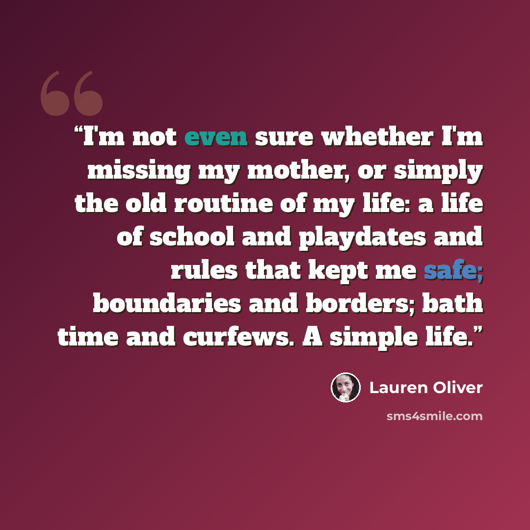 “I'm not even sure whether I'm missing my mother, or simply the old routine of my life: a life of school and playdates and rules that kept me safe; boundaries and borders; bath time and curfews. A simple life.” quote by Lauren Oliver