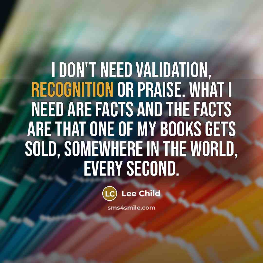 “I don't need validation, recognition or praise. What I need are facts and the facts are that one of my books gets sold, somewhere in the world, every second.” quote by Lee Child