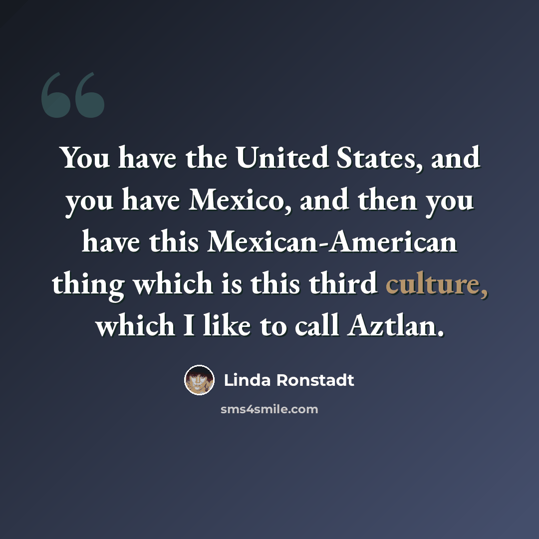 “You have the United States, and you have Mexico, and then you have this Mexican-American thing which is this third culture, which I like to call Aztlan.” quote by Linda Ronstadt