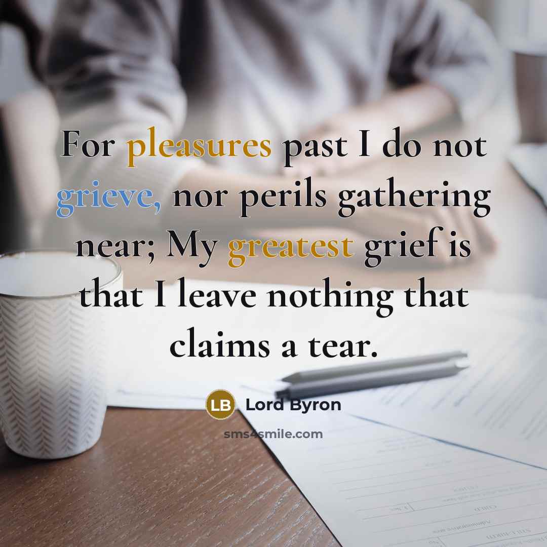 “For pleasures past I do not grieve, nor perils gathering near; My greatest grief is that I leave nothing that claims a tear.” quote by Lord Byron