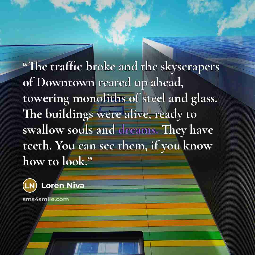 “The traffic broke and the skyscrapers of Downtown reared up ahead, towering monoliths of steel and glass. The buildings were alive, ready to swallow souls and dreams. They have teeth. You can see them, if you know how to look.” quote by Loren Niva