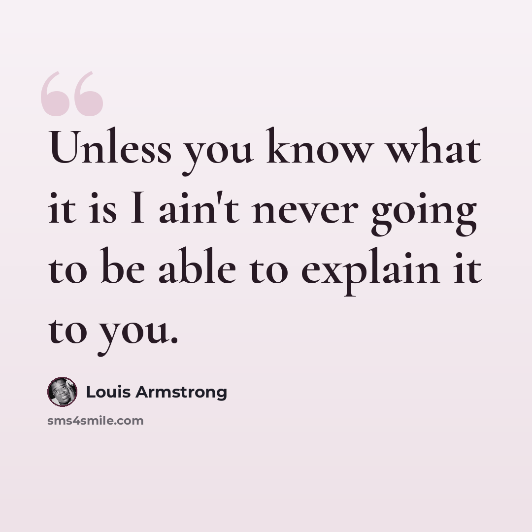 “Unless you know what it is I ain't never going to be able to explain it to you.” quote by Louis Armstrong