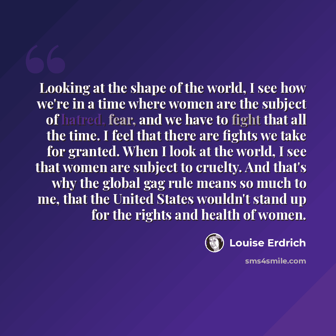 “Looking at the shape of the world, I see how we're in a time where women are the subject of hatred, fear, and we have to fight that all the time. I feel that there are fights we take for granted. When I look at the world, I see that women are subject to cruelty. And that's why the global gag rule…” quote by Louise Erdrich