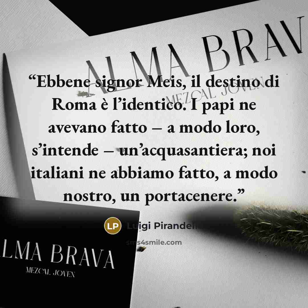“Ebbene signor Meis, il destino di Roma è l’identico. I papi ne avevano fatto – a modo loro, s’intende – un’acquasantiera; noi italiani ne abbiamo fatto, a modo nostro, un portacenere.” quote by Luigi Pirandello