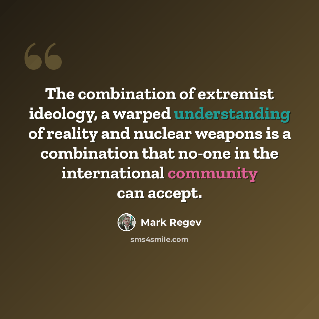 “The combination of extremist ideology, a warped understanding of reality and nuclear weapons is a combination that no-one in the international community can accept.” quote by Mark Regev