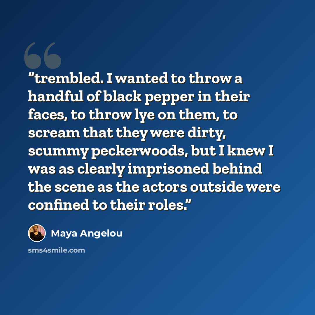 “trembled. I wanted to throw a handful of black pepper in their faces, to throw lye on them, to scream that they were dirty, scummy peckerwoods, but I knew I was as clearly imprisoned behind the scene as the actors outside were confined to their roles.” quote by Maya Angelou
