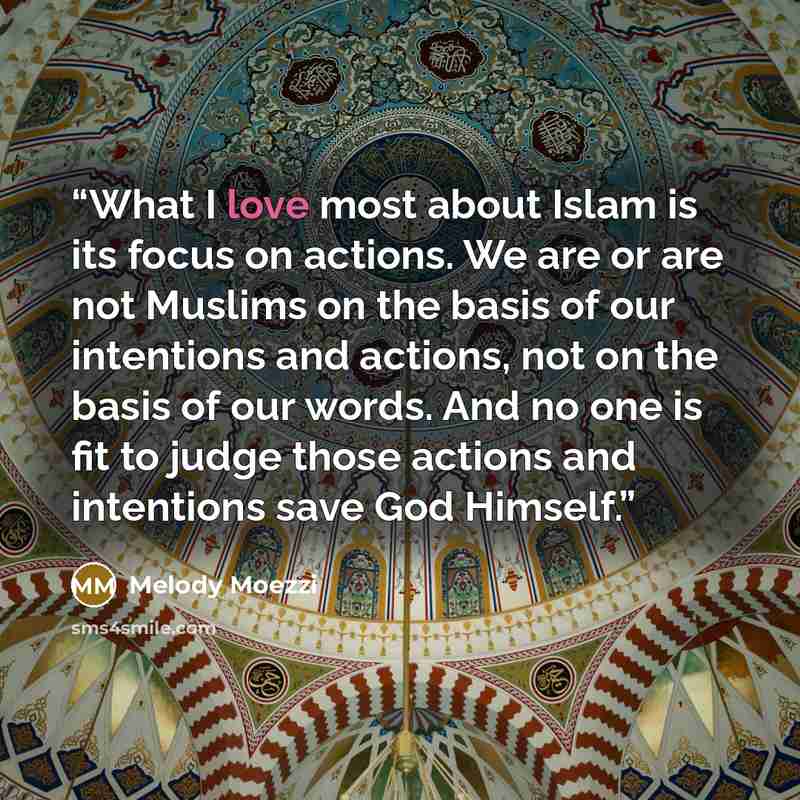“What I love most about Islam is its focus on actions. We are or are not Muslims on the basis of our intentions and actions, not on the basis of our words. And no one is fit to judge those actions and intentions save God Himself.” quote by Melody Moezzi