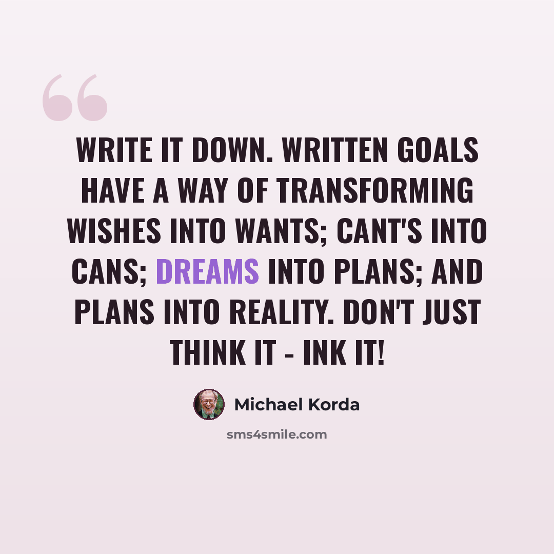 “Write it down. Written goals have a way of transforming wishes into wants; cant's into cans; dreams into plans; and plans into reality. Don't just think it - ink it!” quote by Michael Korda