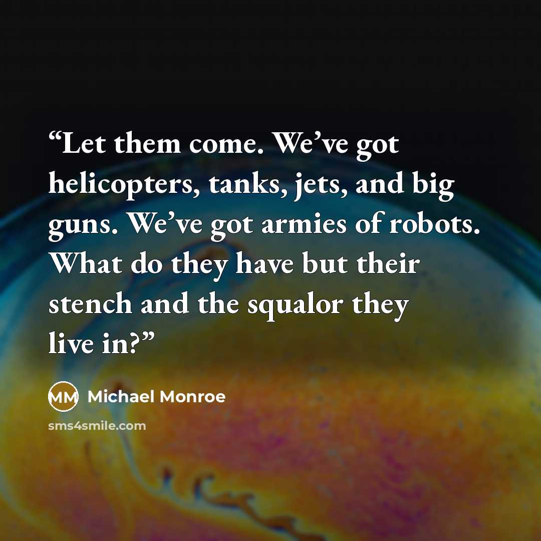 “Let them come. We’ve got helicopters, tanks, jets, and big guns. We’ve got armies of robots. What do they have but their stench and the squalor they live in?” quote by Michael Monroe