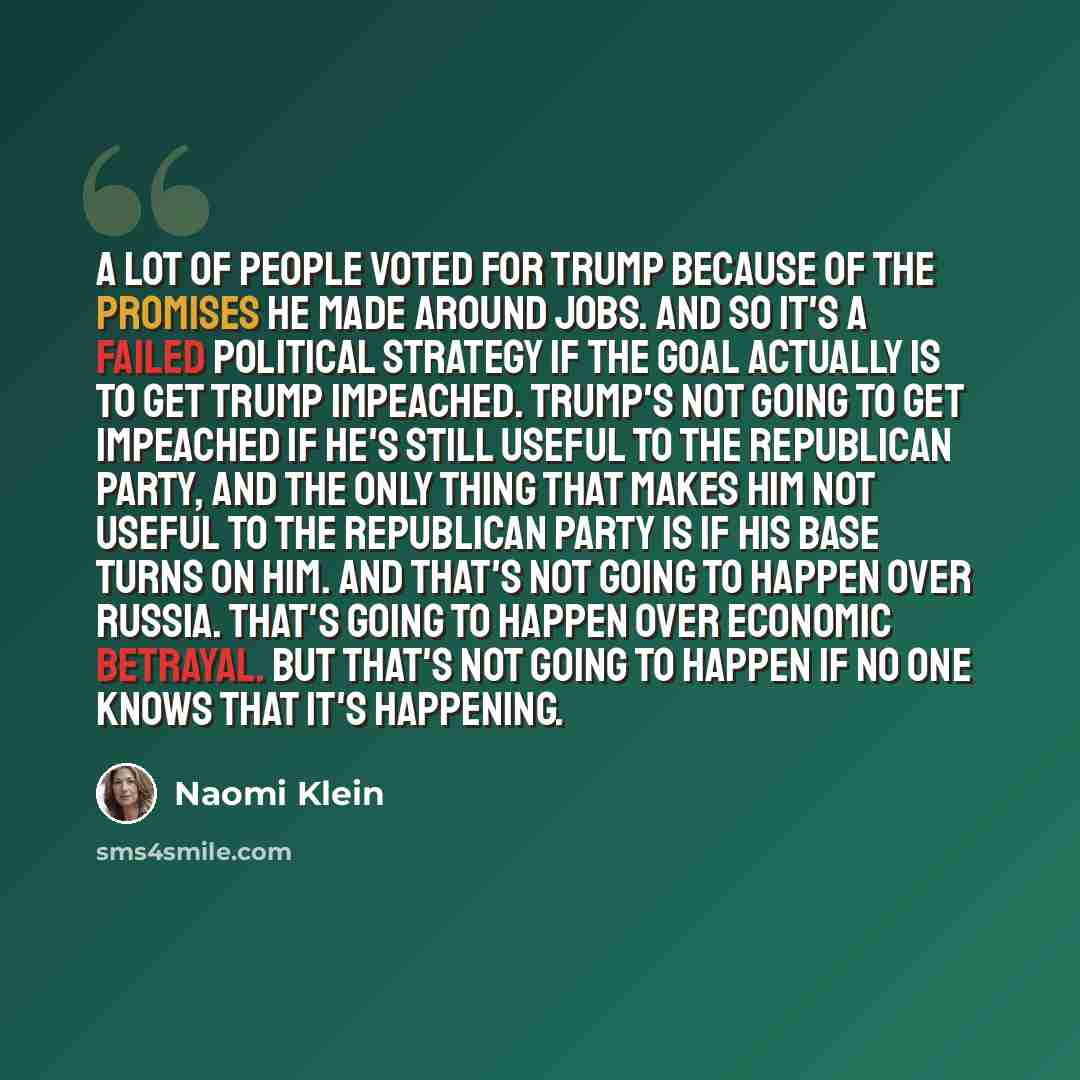 “A lot of people voted for Trump because of the promises he made around jobs. And so it's a failed political strategy if the goal actually is to get Trump impeached. Trump's not going to get impeached if he's still useful to the Republican party, and the only thing that makes him not useful to the…” quote by Naomi Klein