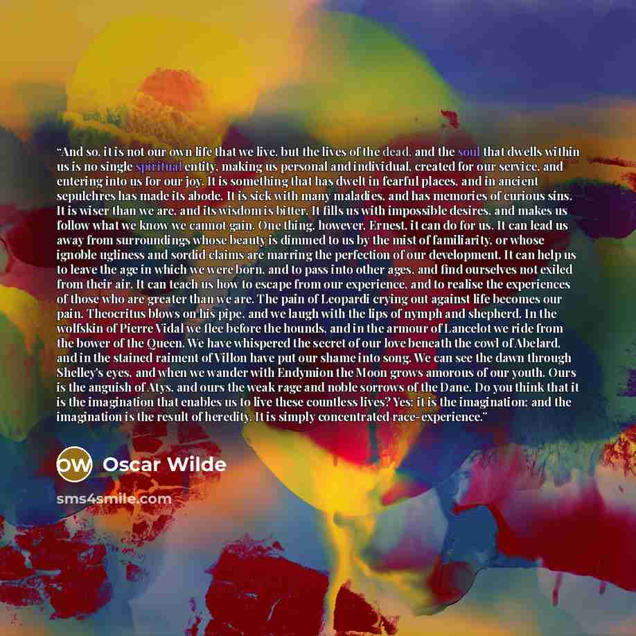 “And so, it is not our own life that we live, but the lives of the dead, and the soul that dwells within us is no single spiritual entity, making us personal and individual, created for our service, and entering into us for our joy. It is something that has dwelt in fearful places, and in ancient…” quote by Oscar Wilde
