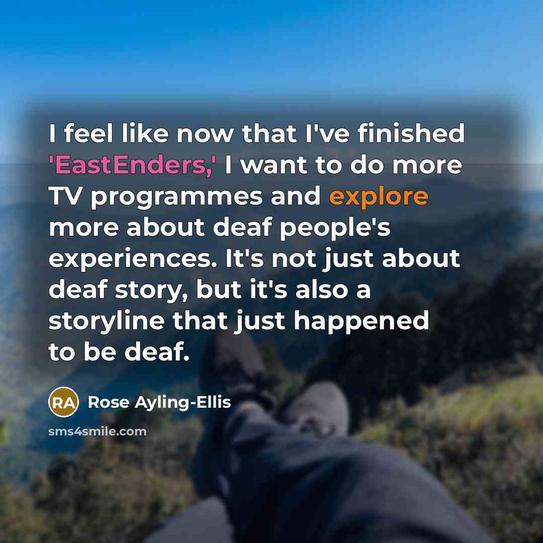 “I feel like now that I've finished 'EastEnders,' I want to do more TV programmes and explore more about deaf people's experiences. It's not just about deaf story, but it's also a storyline that just happened to be deaf.” quote by Rose Ayling-Ellis