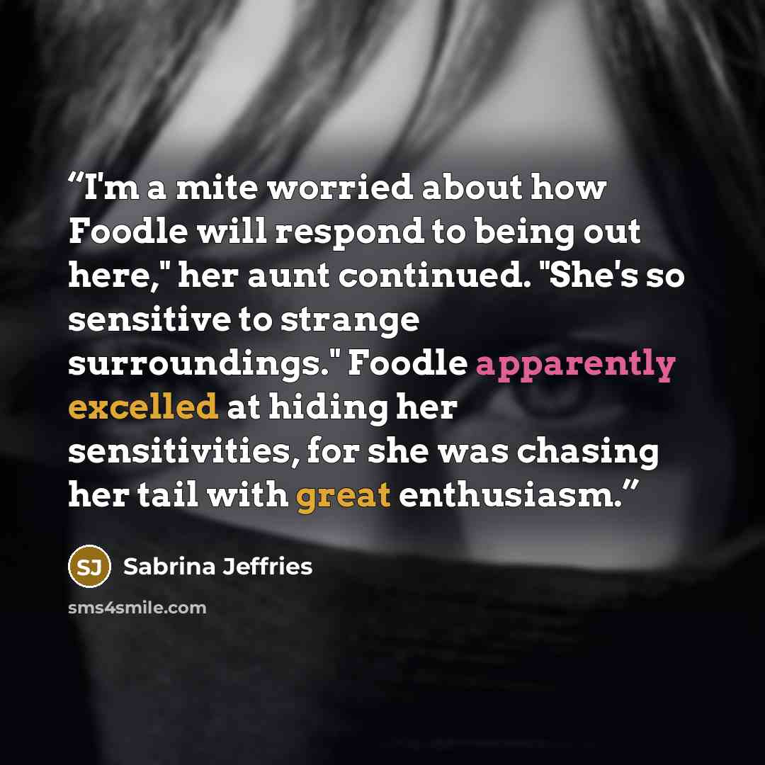 “I'm a mite worried about how Foodle will respond to being out here," her aunt continued. "She's so sensitive to strange surroundings." Foodle apparently excelled at hiding her sensitivities, for she was chasing her tail with great enthusiasm.” quote by Sabrina Jeffries