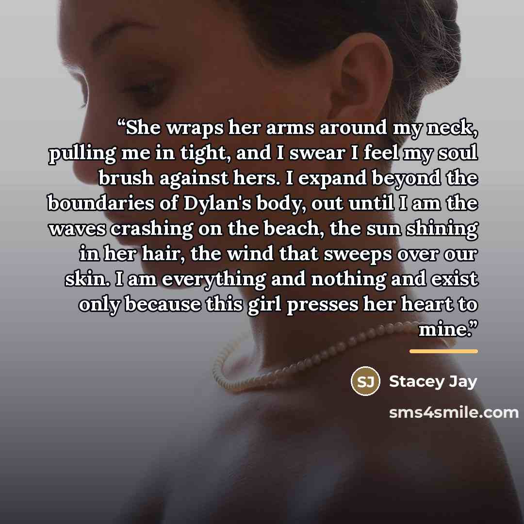 “She wraps her arms around my neck, pulling me in tight, and I swear I feel my soul brush against hers. I expand beyond the boundaries of Dylan's body, out until I am the waves crashing on the beach, the sun shining in her hair, the wind that sweeps over our skin. I am everything and nothing and…” quote by Stacey Jay