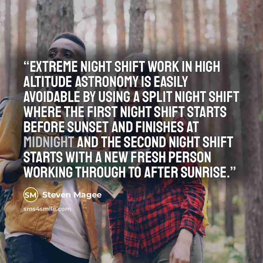 “Extreme night shift work in high altitude astronomy is easily avoidable by using a split night shift where the first night shift starts before sunset and finishes at midnight and the second night shift starts with a new fresh person working through to after sunrise.” quote by Steven Magee