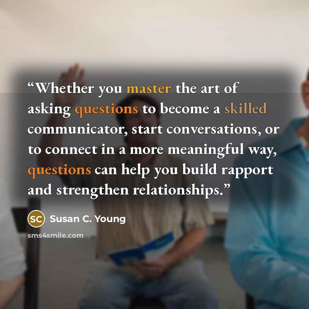 “Whether you master the art of asking questions to become a skilled communicator, start conversations, or to connect in a more meaningful way, questions can help you build rapport and strengthen relationships.” quote by Susan C. Young