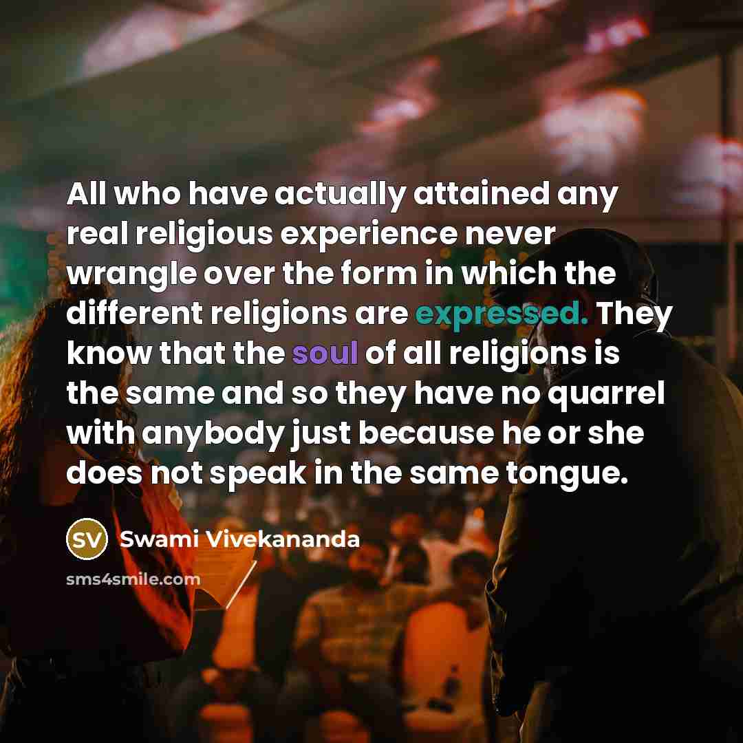 “All who have actually attained any real religious experience never wrangle over the form in which the different religions are expressed. They know that the soul of all religions is the same and so they have no quarrel with anybody just because he or she does not speak in the same tongue.” quote by Swami Vivekananda