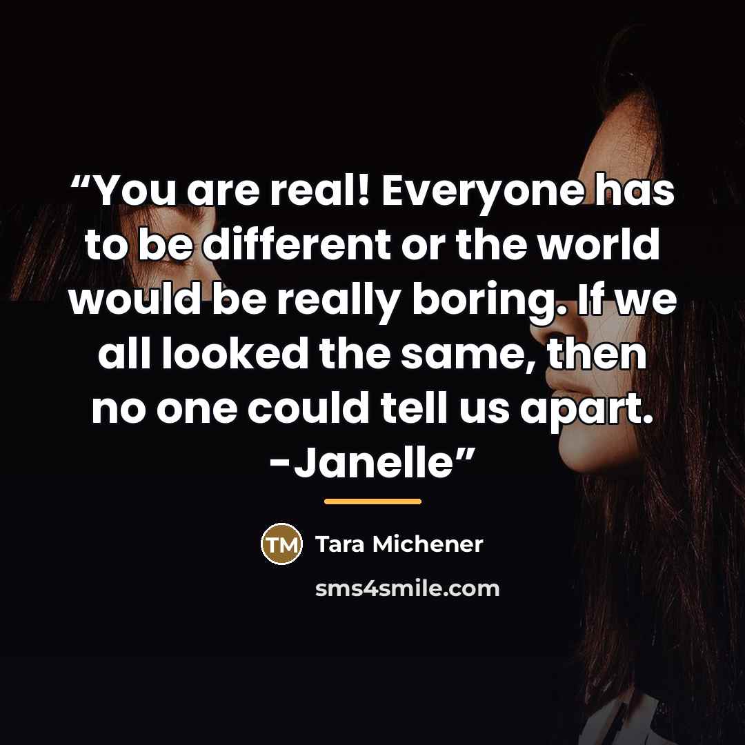 “You are real! Everyone has to be different or the world would be really boring. If we all looked the same, then no one could tell us apart. -Janelle” quote by Tara Michener