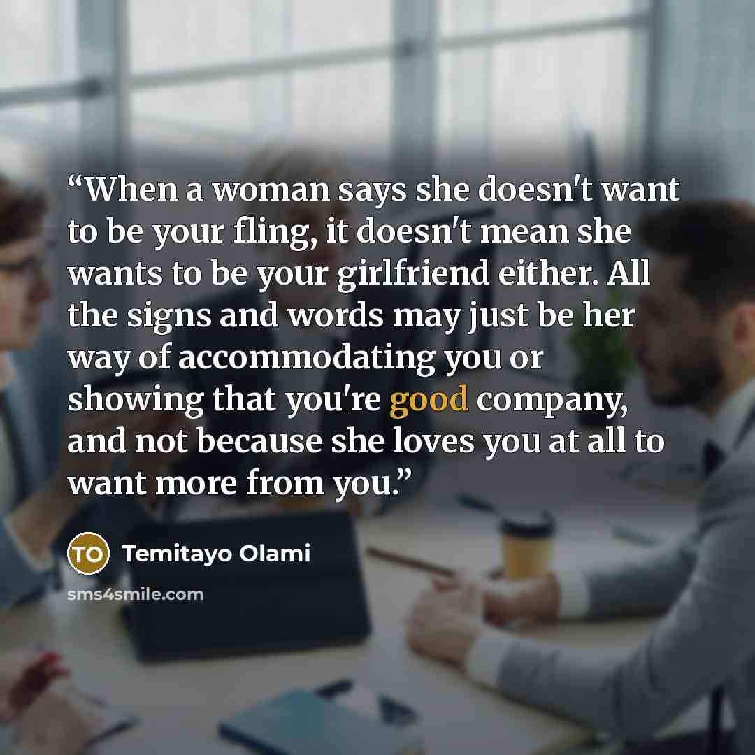 “When a woman says she doesn't want to be your fling, it doesn't mean she wants to be your girlfriend either. All the signs and words may just be her way of accommodating you or showing that you're good company, and not because she loves you at all to want more from you.” quote by Temitayo Olami