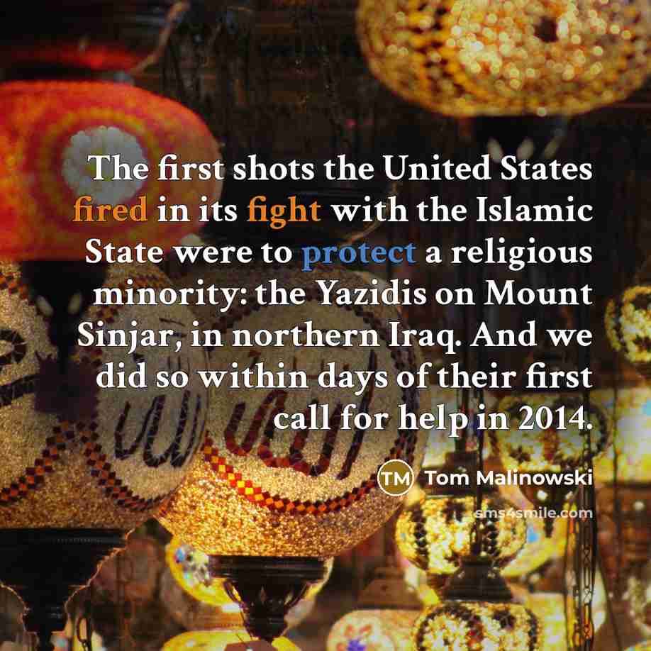 “The first shots the United States fired in its fight with the Islamic State were to protect a religious minority: the Yazidis on Mount Sinjar, in northern Iraq. And we did so within days of their first call for help in 2014.” quote by Tom Malinowski