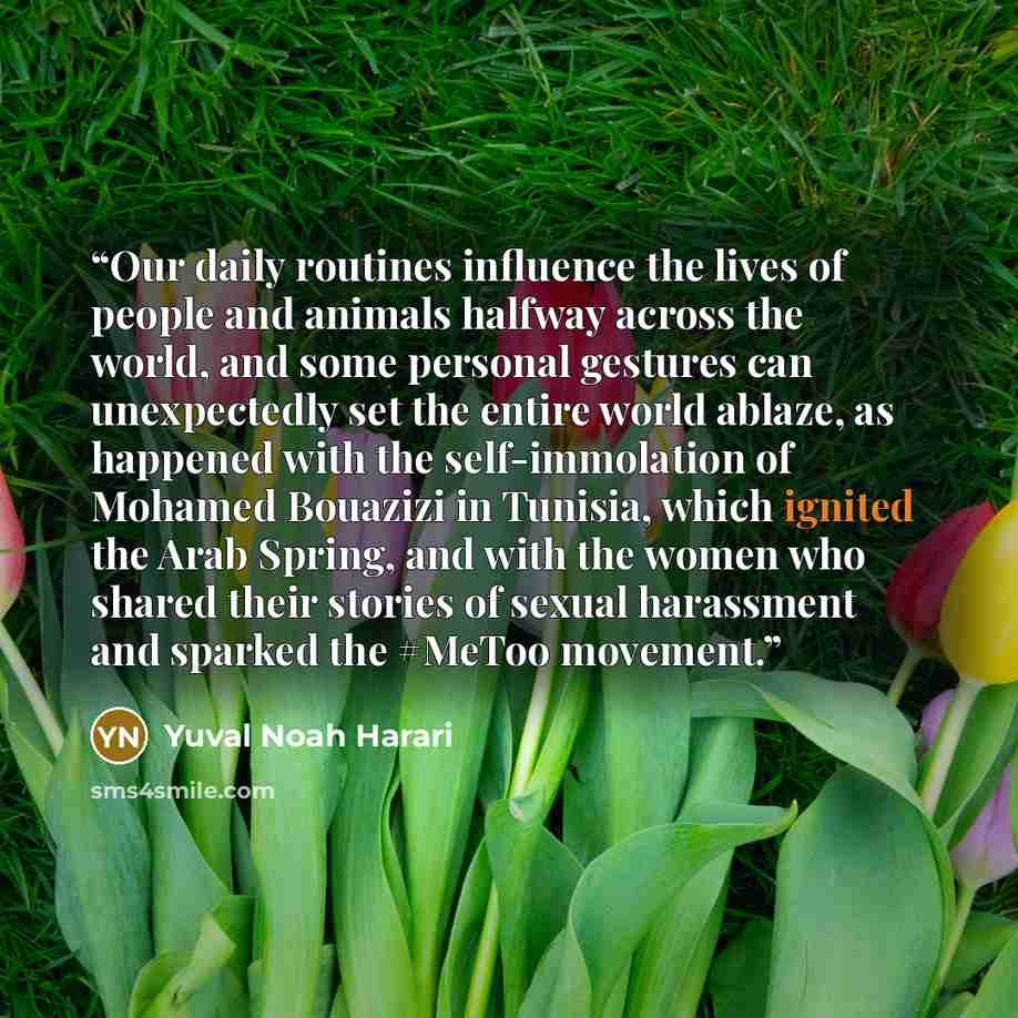“Our daily routines influence the lives of people and animals halfway across the world, and some personal gestures can unexpectedly set the entire world ablaze, as happened with the self-immolation of Mohamed Bouazizi in Tunisia, which ignited the Arab Spring, and with the women who shared their…” quote by Yuval Noah Harari