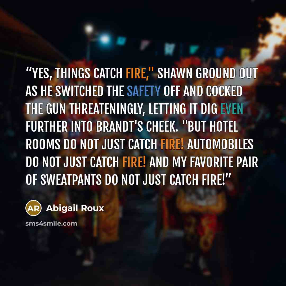 “Yes, things catch fire," Shawn ground out as he switched the safety off and cocked the gun threateningly, letting it dig even further into Brandt's cheek. "But hotel rooms do not just catch fire! Automobiles do not just catch fire! And my favorite pair of sweatpants do not just catch fire!” quote by Abigail Roux