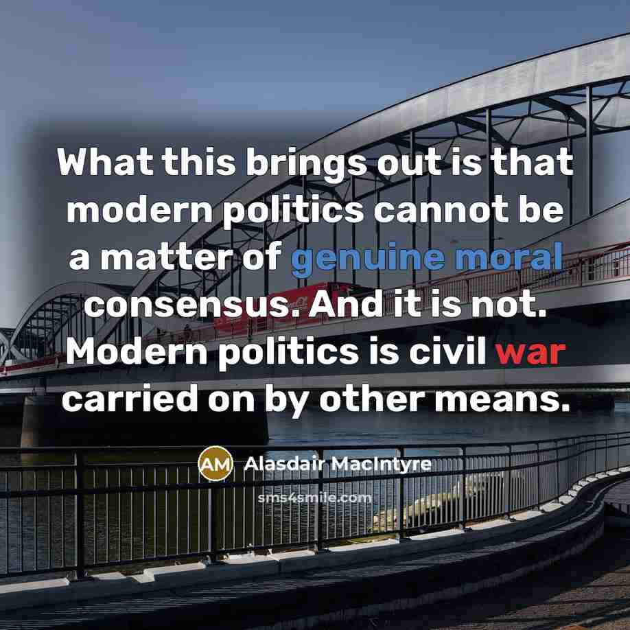 “What this brings out is that modern politics cannot be a matter of genuine moral consensus. And it is not. Modern politics is civil war carried on by other means.” quote by Alasdair MacIntyre
