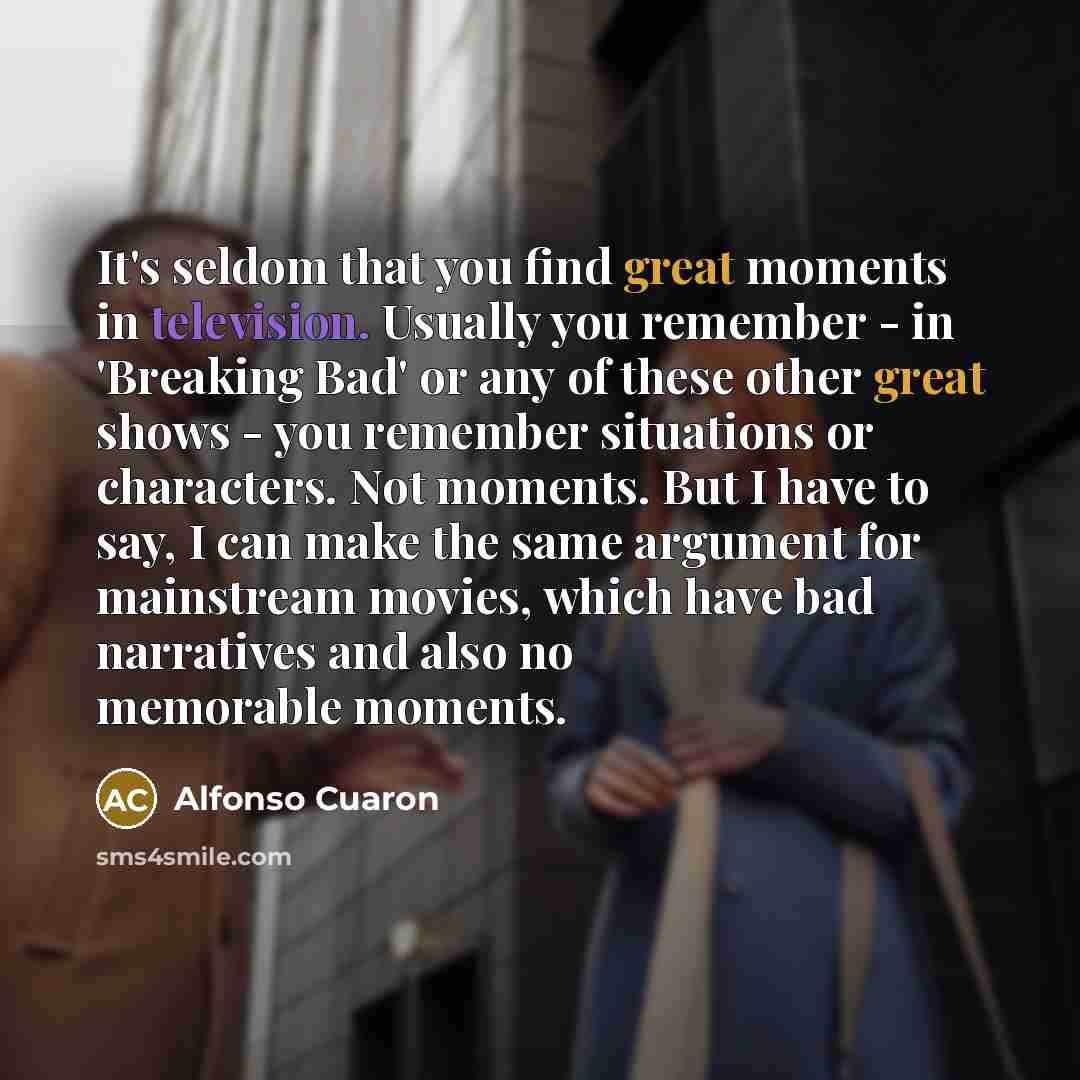 “It's seldom that you find great moments in television. Usually you remember - in 'Breaking Bad' or any of these other great shows - you remember situations or characters. Not moments. But I have to say, I can make the same argument for mainstream movies, which have bad narratives and also no…” quote by Alfonso Cuaron